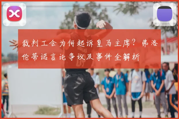 裁判工会为何起诉皇马主席?弗洛伦蒂诺言论争议及事件全解析