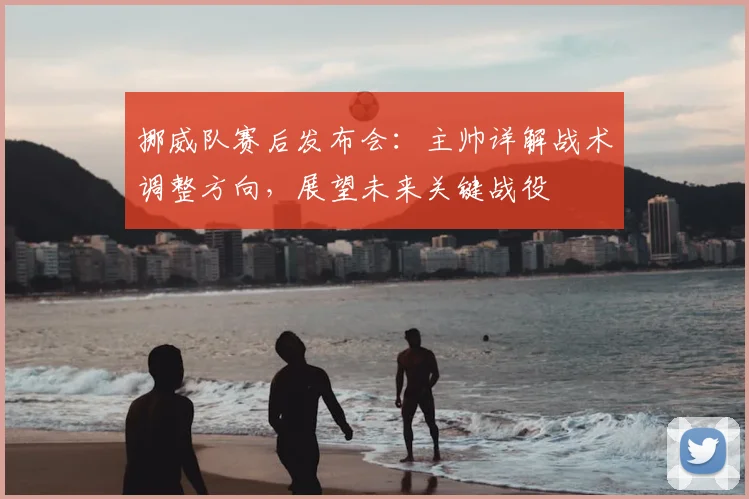 挪威队赛后发布会：主帅详解战术调整方向，展望未来关键战役