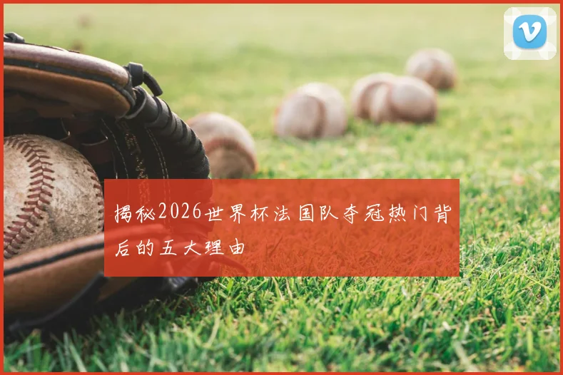 揭秘2026世界杯法国队夺冠热门背后的五大理由