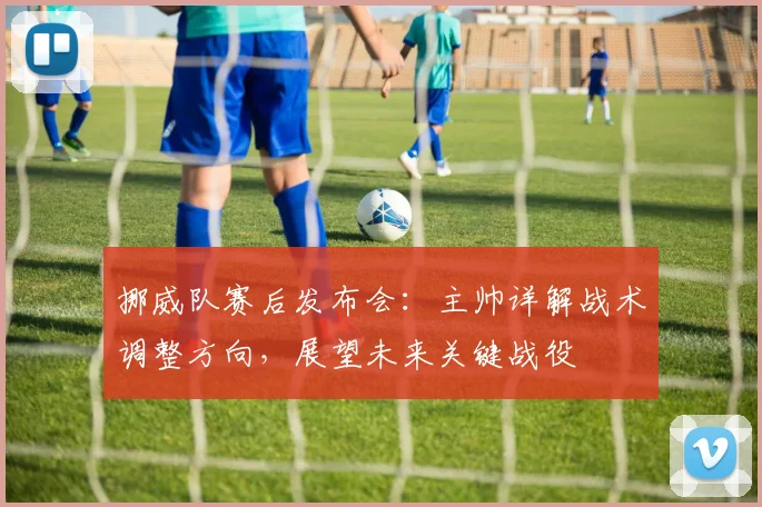 挪威队赛后发布会:主帅详解战术调整方向,展望未来关键战役