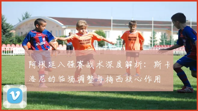 阿根廷八强赛战术深度解析:斯卡洛尼的临场调整与梅西核心作用