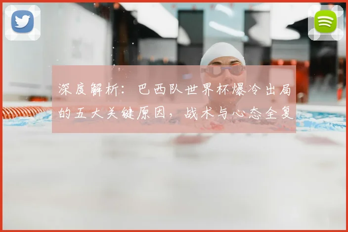 深度解析：巴西队世界杯爆冷出局的五大关键原因，战术与心态全复盘